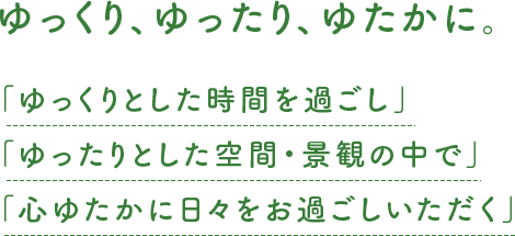 ゆっくり、ゆったり、ゆたかに。「ゆっくりとした時間を過ごし」「ゆったりとした空間・景観の中で」「心ゆたかに日々をお過ごしいただく」